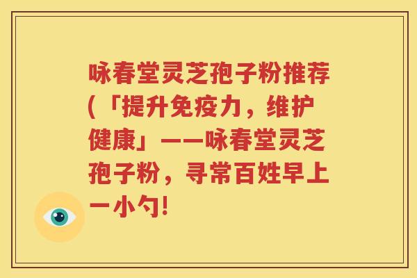 咏春堂灵芝孢子粉推荐(「提升免疫力，维护健康」——咏春堂灵芝孢子粉，寻常百姓早上一小勺!