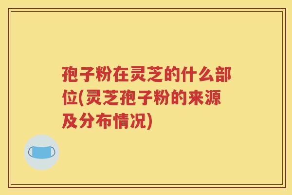 孢子粉在灵芝的什么部位(灵芝孢子粉的来源及分布情况)