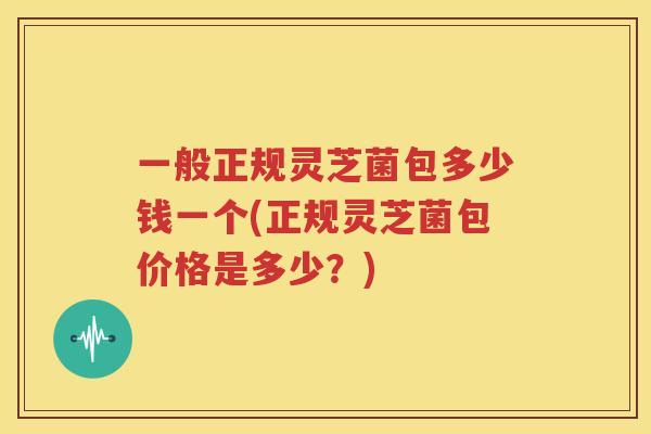 一般正规灵芝菌包多少钱一个(正规灵芝菌包价格是多少？)