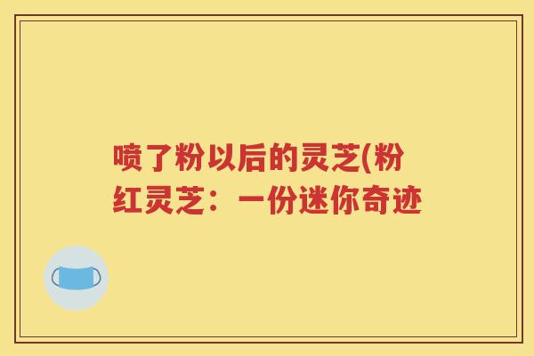 喷了粉以后的灵芝(粉红灵芝：一份迷你奇迹
