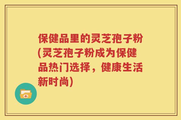 保健品里的灵芝孢子粉(灵芝孢子粉成为保健品热门选择，健康生活新时尚)