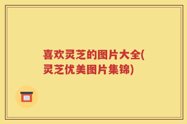 喜欢灵芝的图片大全(灵芝优美图片集锦)