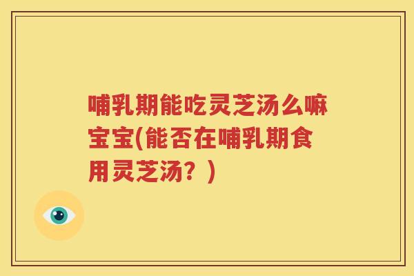 哺乳期能吃灵芝汤么嘛宝宝(能否在哺乳期食用灵芝汤？)