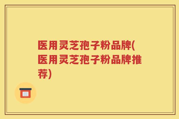 医用灵芝孢子粉品牌(医用灵芝孢子粉品牌推荐)