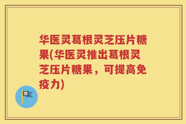 华医灵葛根灵芝压片糖果(华医灵推出葛根灵芝压片糖果，可提高免疫力)