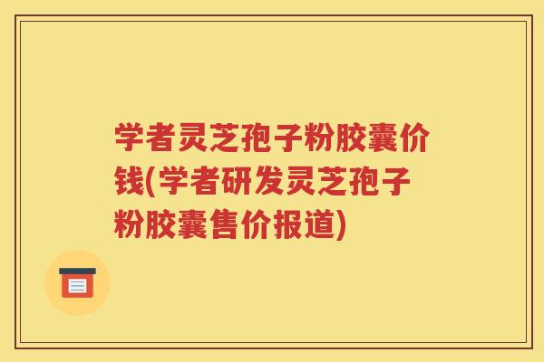 学者灵芝孢子粉胶囊价钱(学者研发灵芝孢子粉胶囊售价报道)
