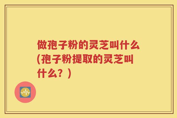 做孢子粉的灵芝叫什么(孢子粉提取的灵芝叫什么？)