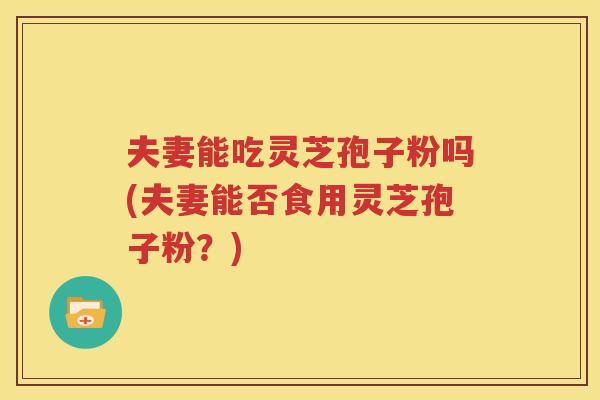 夫妻能吃灵芝孢子粉吗(夫妻能否食用灵芝孢子粉？)