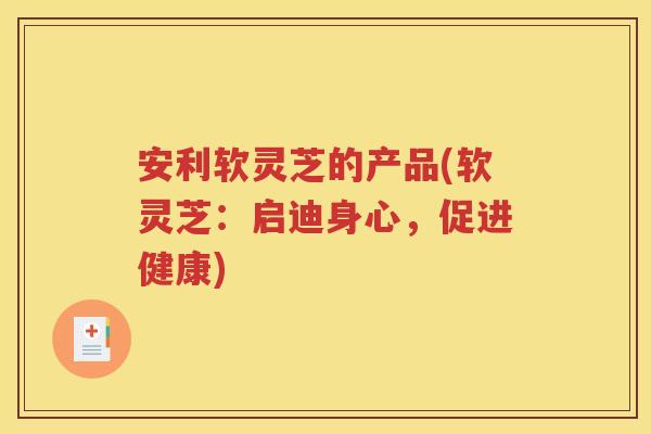 安利软灵芝的产品(软灵芝：启迪身心，促进健康)