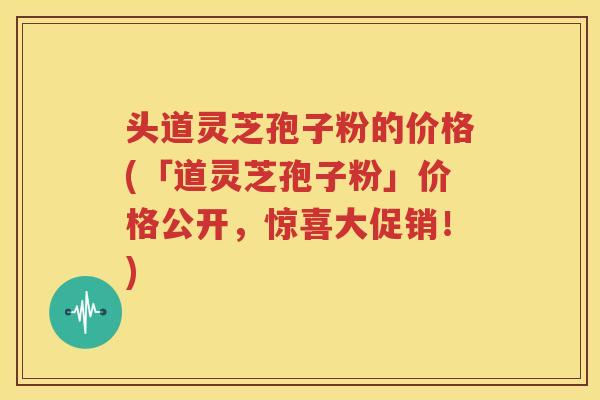 头道灵芝孢子粉的价格(「道灵芝孢子粉」价格公开，惊喜大促销！)