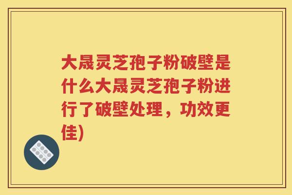 大晟灵芝孢子粉破壁是什么大晟灵芝孢子粉进行了破壁处理，功效更佳)