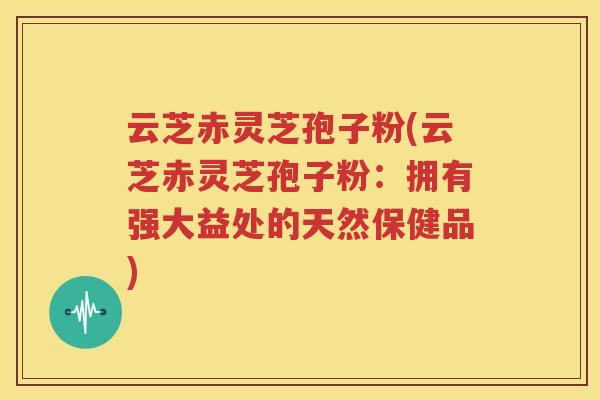 云芝赤灵芝孢子粉(云芝赤灵芝孢子粉：拥有强大益处的天然保健品)