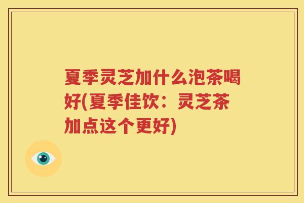 夏季灵芝加什么泡茶喝好(夏季佳饮：灵芝茶加点这个更好)