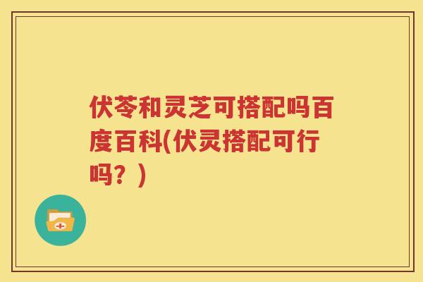伏苓和灵芝可搭配吗百度百科(伏灵搭配可行吗？)