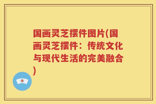 国画灵芝摆件图片(国画灵芝摆件：传统文化与现代生活的完美融合)