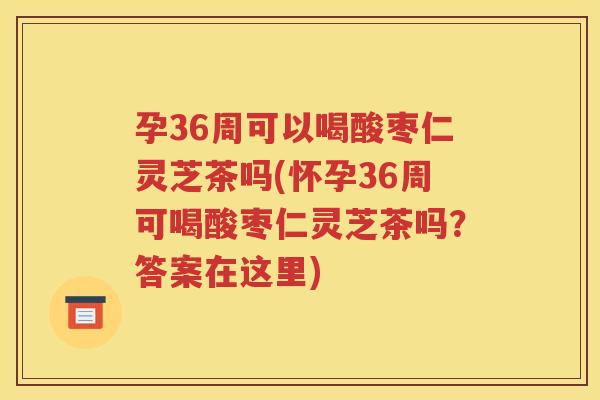 孕36周可以喝酸枣仁灵芝茶吗(怀孕36周可喝酸枣仁灵芝茶吗？答案在这里)