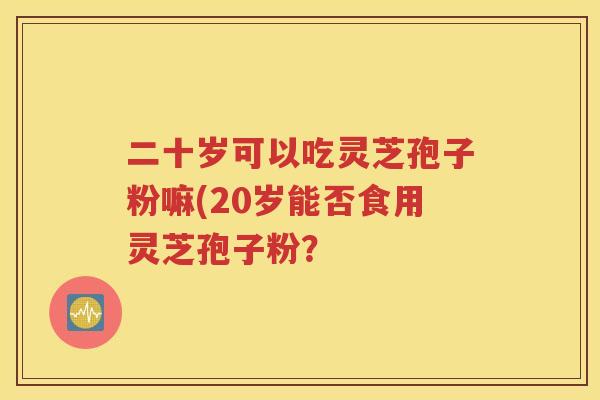 二十岁可以吃灵芝孢子粉嘛(20岁能否食用灵芝孢子粉？