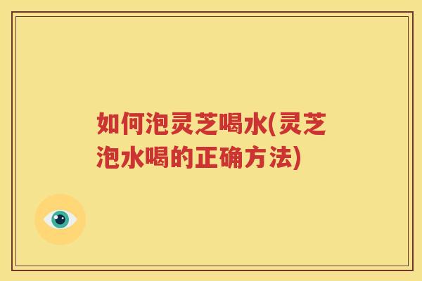 如何泡灵芝喝水(灵芝泡水喝的正确方法)