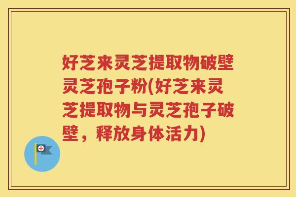 好芝来灵芝提取物破壁灵芝孢子粉(好芝来灵芝提取物与灵芝孢子破壁，释放身体活力)