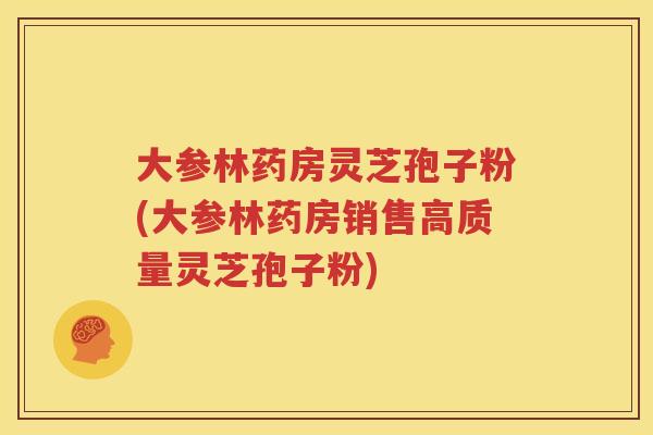 大参林药房灵芝孢子粉(大参林药房销售高质量灵芝孢子粉)