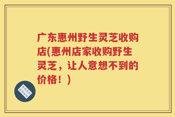 广东惠州野生灵芝收购店(惠州店家收购野生灵芝，让人意想不到的价格！)