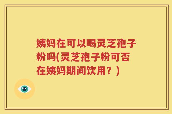 姨妈在可以喝灵芝孢子粉吗(灵芝孢子粉可否在姨妈期间饮用？)