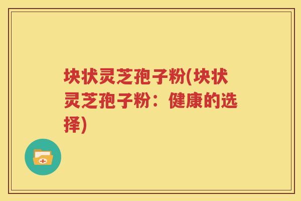 块状灵芝孢子粉(块状灵芝孢子粉：健康的选择)