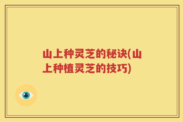 山上种灵芝的秘诀(山上种植灵芝的技巧)