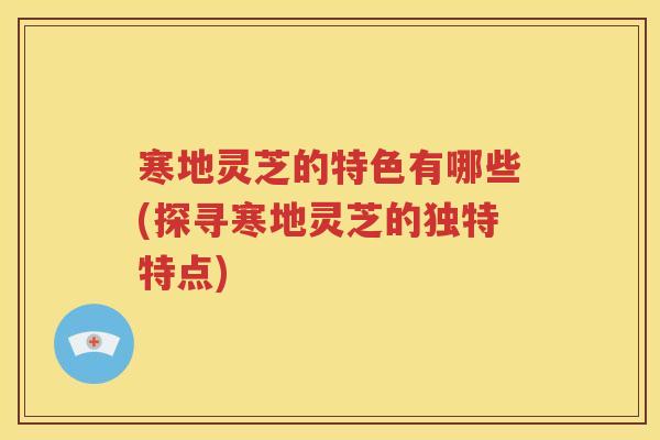 寒地灵芝的特色有哪些(探寻寒地灵芝的独特特点)