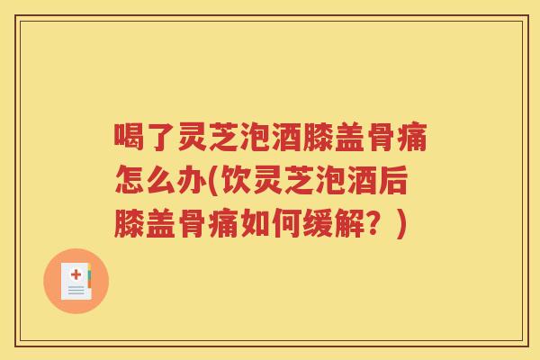 喝了灵芝泡酒膝盖骨痛怎么办(饮灵芝泡酒后膝盖骨痛如何缓解？)