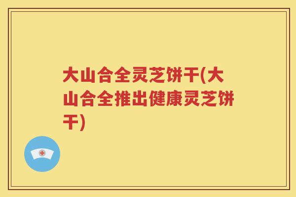 大山合全灵芝饼干(大山合全推出健康灵芝饼干)