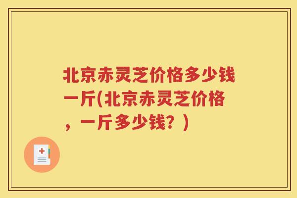 北京赤灵芝价格多少钱一斤(北京赤灵芝价格，一斤多少钱？)
