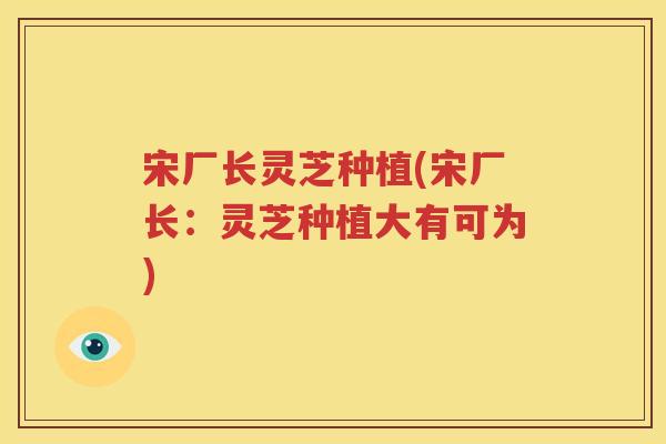 宋厂长灵芝种植(宋厂长：灵芝种植大有可为)
