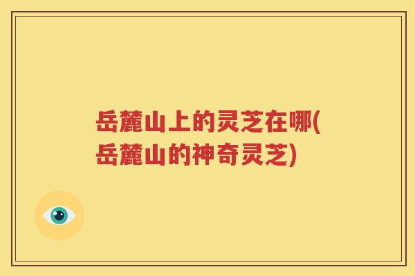 岳麓山上的灵芝在哪(岳麓山的神奇灵芝)