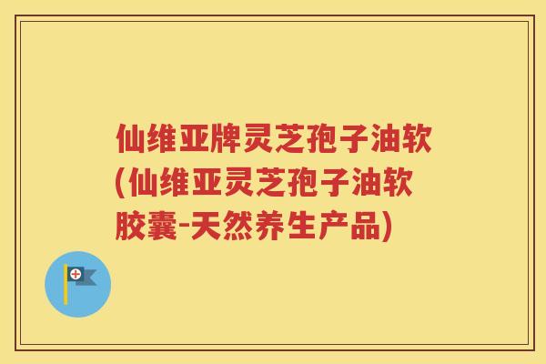 仙维亚牌灵芝孢子油软(仙维亚灵芝孢子油软胶囊-天然养生产品)