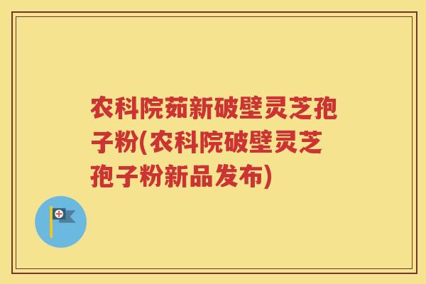 农科院茹新破壁灵芝孢子粉(农科院破壁灵芝孢子粉新品发布)