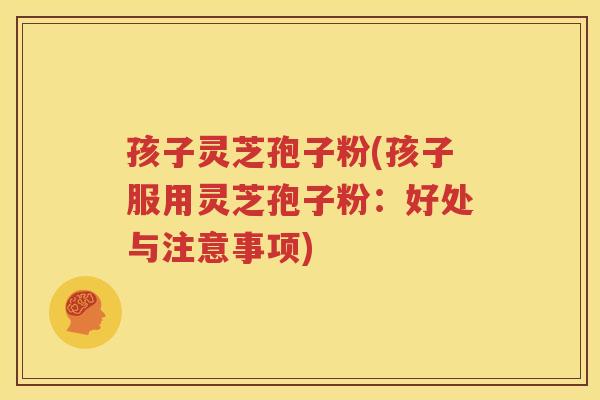 孩子灵芝孢子粉(孩子服用灵芝孢子粉：好处与注意事项)