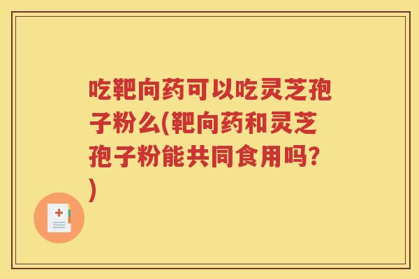 吃靶向药可以吃灵芝孢子粉么(靶向药和灵芝孢子粉能共同食用吗？)