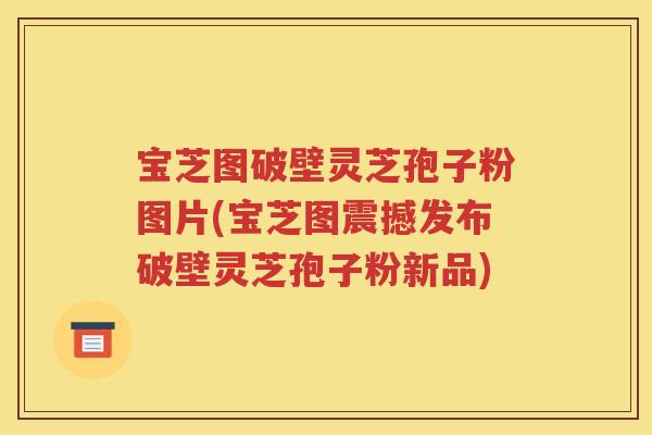 宝芝图破壁灵芝孢子粉图片(宝芝图震撼发布破壁灵芝孢子粉新品)