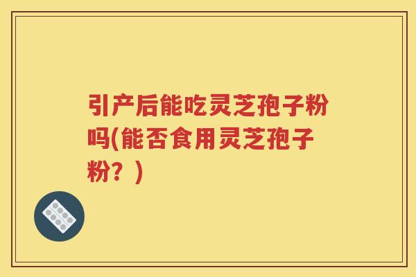 引产后能吃灵芝孢子粉吗(能否食用灵芝孢子粉？)