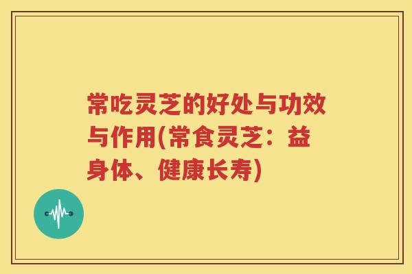 常吃灵芝的好处与功效与作用(常食灵芝：益身体、健康长寿)