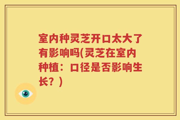 室内种灵芝开口太大了有影响吗(灵芝在室内种植：口径是否影响生长？)