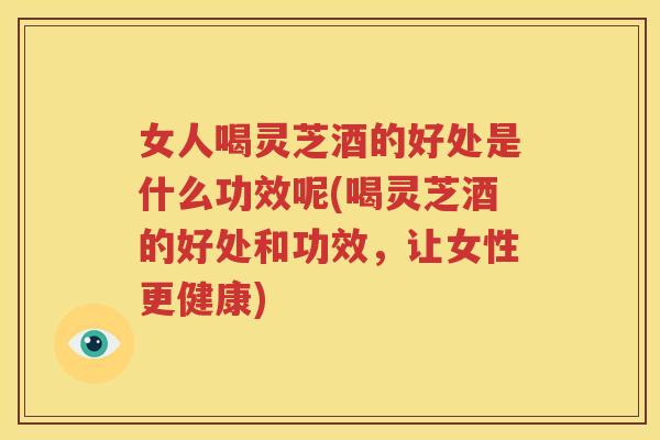 女人喝灵芝酒的好处是什么功效呢(喝灵芝酒的好处和功效，让女性更健康)