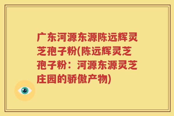广东河源东源陈远辉灵芝孢子粉(陈远辉灵芝孢子粉：河源东源灵芝庄园的骄傲产物)