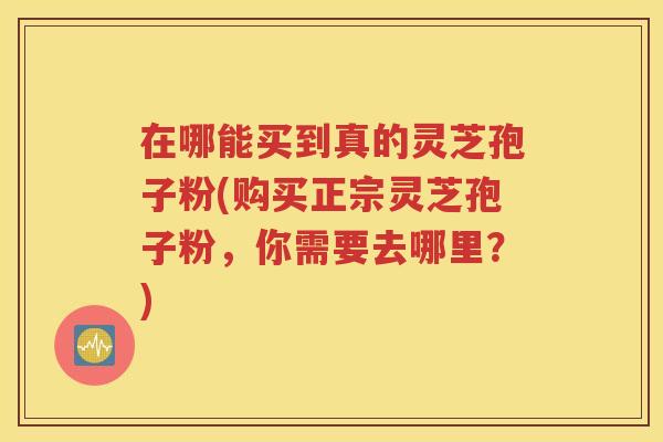在哪能买到真的灵芝孢子粉(购买正宗灵芝孢子粉，你需要去哪里？)