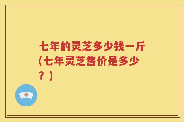 七年的灵芝多少钱一斤(七年灵芝售价是多少？)