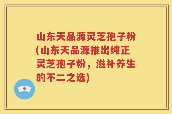山东天品源灵芝孢子粉(山东天品源推出纯正灵芝孢子粉，滋补养生的不二之选)