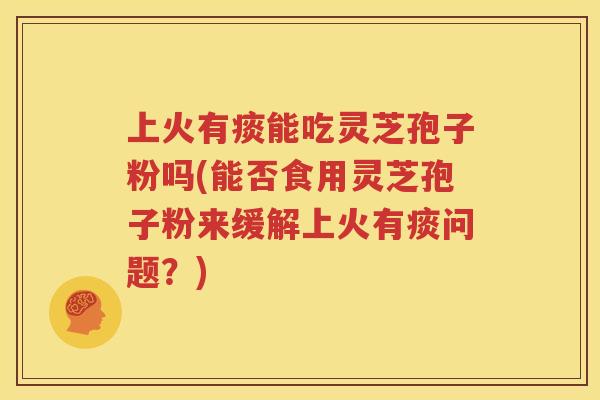 上火有痰能吃灵芝孢子粉吗(能否食用灵芝孢子粉来缓解上火有痰问题？)