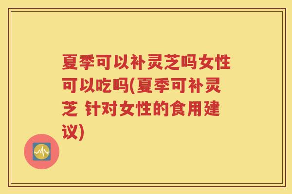夏季可以补灵芝吗女性可以吃吗(夏季可补灵芝 针对女性的食用建议)
