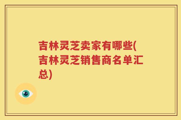 吉林灵芝卖家有哪些(吉林灵芝销售商名单汇总)